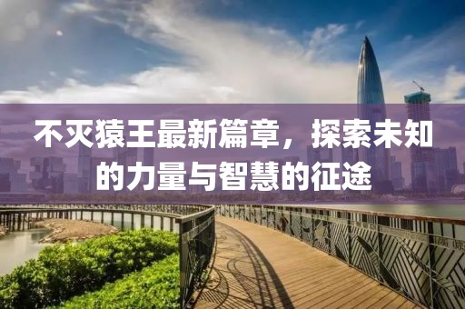不灭猿王最新篇章，探索未知的力量与智慧的征途