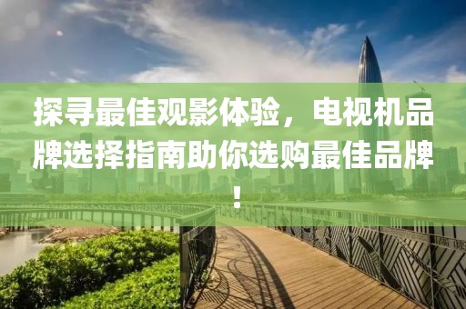 探寻最佳观影体验，电视机品牌选择指南助你选购最佳品牌！
