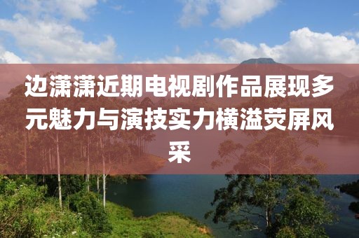 边潇潇近期电视剧作品展现多元魅力与演技实力横溢荧屏风采