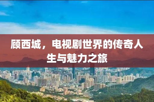 顾西城，电视剧世界的传奇人生与魅力之旅