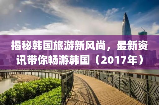 揭秘韩国旅游新风尚，最新资讯带你畅游韩国（2017年）