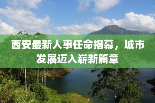 西安最新人事任命揭幕，城市发展迈入崭新篇章