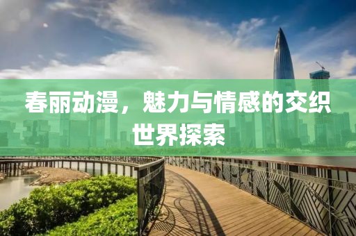 春丽动漫，魅力与情感的交织世界探索
