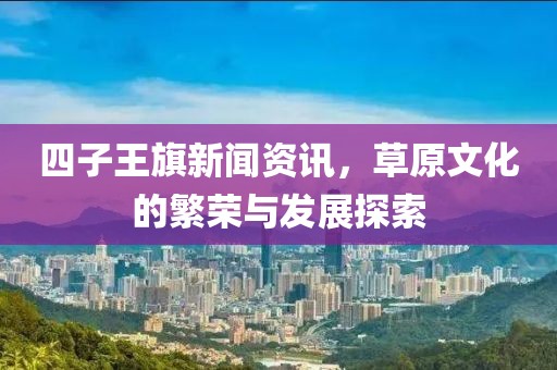 四子王旗新闻资讯，草原文化的繁荣与发展探索
