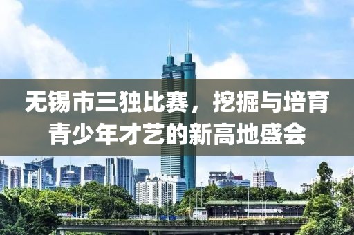 无锡市三独比赛，挖掘与培育青少年才艺的新高地盛会