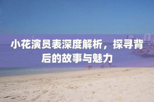 小花演员表深度解析，探寻背后的故事与魅力