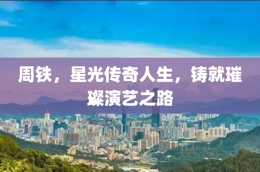 周铁，星光传奇人生，铸就璀璨演艺之路