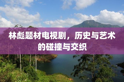 林彪题材电视剧，历史与艺术的碰撞与交织