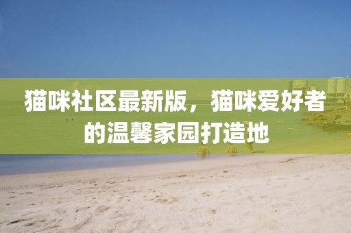 猫咪社区最新版，猫咪爱好者的温馨家园打造地