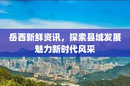 岳西新鲜资讯，探索县域发展魅力新时代风采