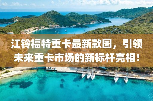 江铃福特重卡最新款图，引领未来重卡市场的新标杆亮相！