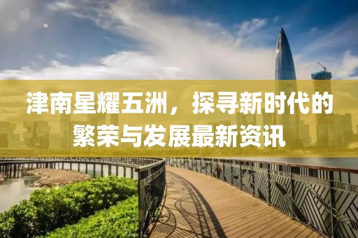 津南星耀五洲，探寻新时代的繁荣与发展最新资讯