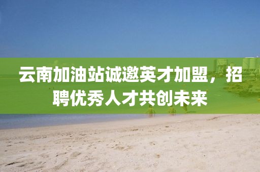 云南加油站诚邀英才加盟，招聘优秀人才共创未来