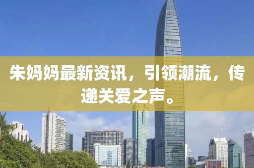 朱妈妈最新资讯，引领潮流，传递关爱之声。