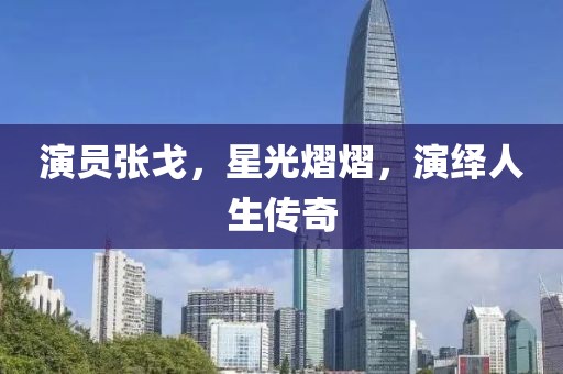 演员张戈，星光熠熠，演绎人生传奇