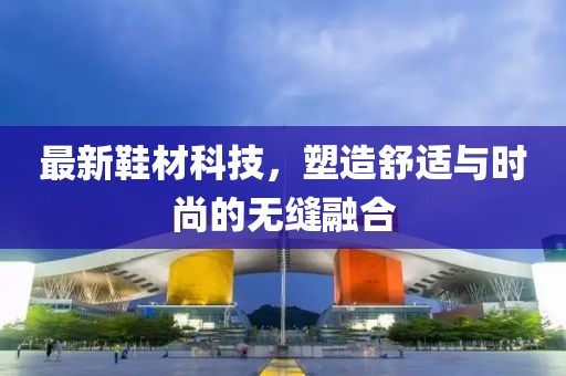 最新鞋材科技，塑造舒适与时尚的无缝融合