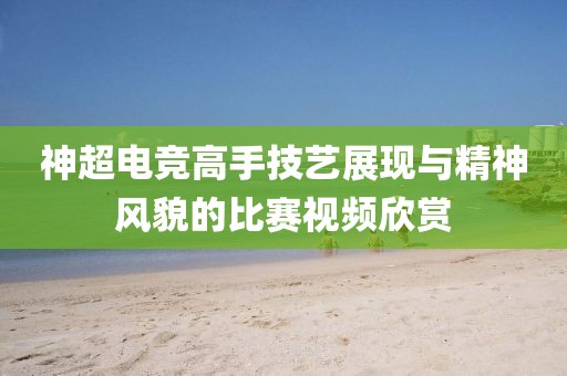 神超电竞高手技艺展现与精神风貌的比赛视频欣赏