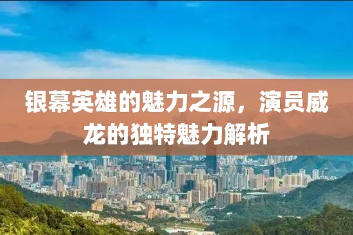 银幕英雄的魅力之源，演员威龙的独特魅力解析