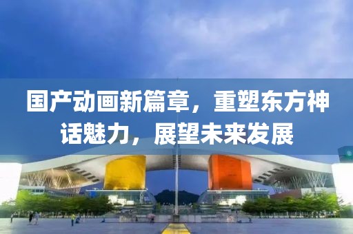 国产动画新篇章，重塑东方神话魅力，展望未来发展