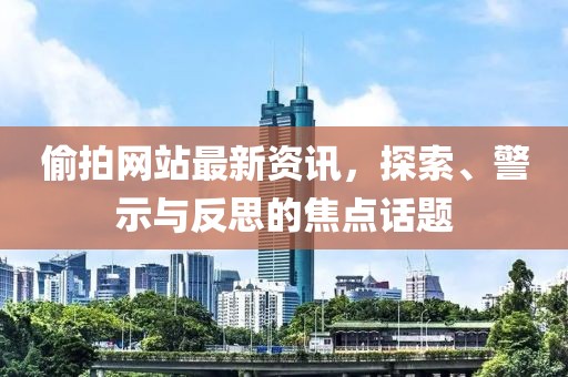 偷拍网站最新资讯，探索、警示与反思的焦点话题