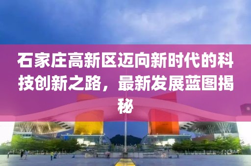 石家庄高新区迈向新时代的科技创新之路，最新发展蓝图揭秘