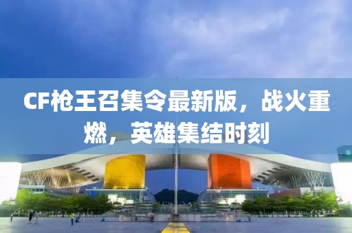 CF枪王召集令最新版，战火重燃，英雄集结时刻