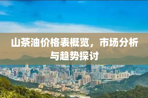 山茶油价格表概览，市场分析与趋势探讨