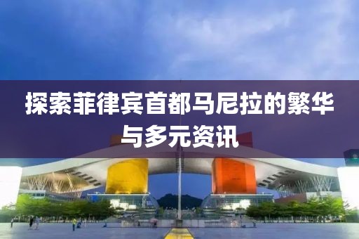 探索菲律宾首都马尼拉的繁华与多元资讯
