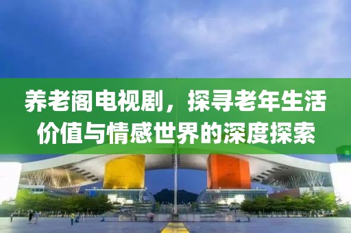 养老阁电视剧，探寻老年生活价值与情感世界的深度探索