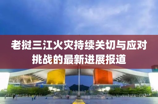 老挝三江火灾持续关切与应对挑战的最新进展报道