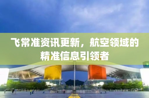 飞常准资讯更新，航空领域的精准信息引领者