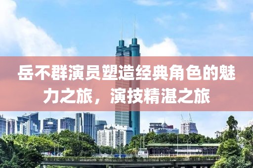 岳不群演员塑造经典角色的魅力之旅，演技精湛之旅