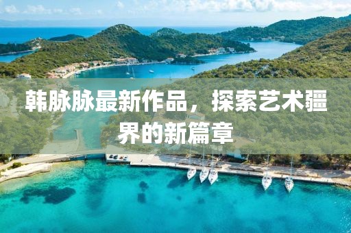 韩脉脉最新作品，探索艺术疆界的新篇章