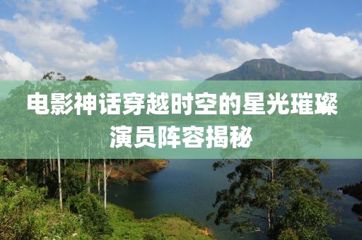 电影神话穿越时空的星光璀璨演员阵容揭秘