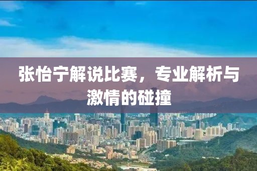 张怡宁解说比赛，专业解析与激情的碰撞