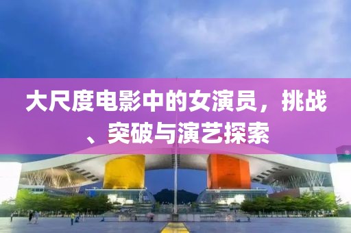 大尺度电影中的女演员，挑战、突破与演艺探索