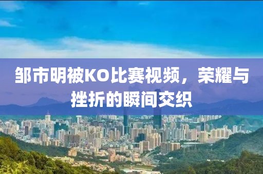 邹市明被KO比赛视频，荣耀与挫折的瞬间交织