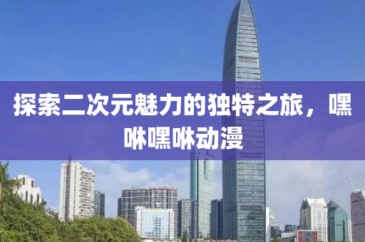 探索二次元魅力的独特之旅，嘿咻嘿咻动漫