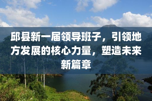 邱县新一届领导班子，引领地方发展的核心力量，塑造未来新篇章