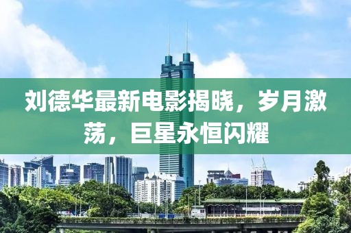 刘德华最新电影揭晓，岁月激荡，巨星永恒闪耀