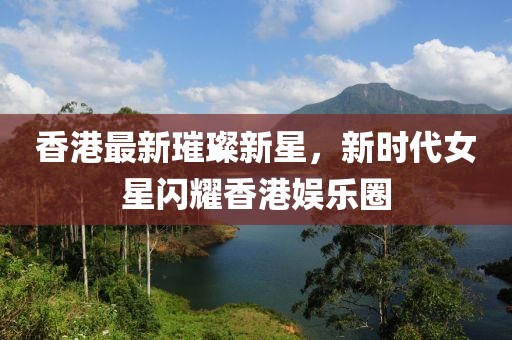 香港最新璀璨新星，新时代女星闪耀香港娱乐圈