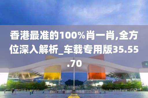 香港最准的100%肖一肖,全方位深入解析_车载专用版35.55.70