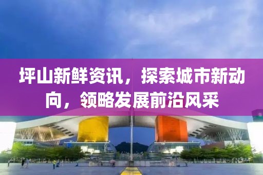 坪山新鲜资讯，探索城市新动向，领略发展前沿风采