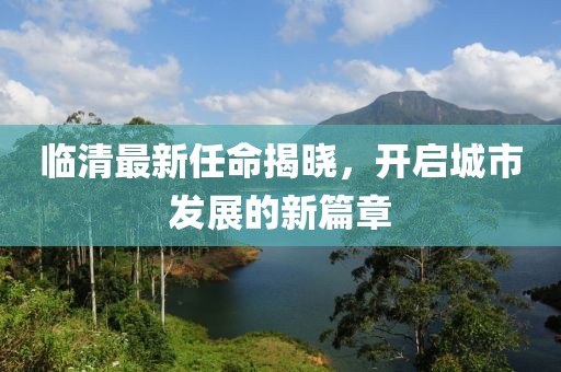 临清最新任命揭晓，开启城市发展的新篇章