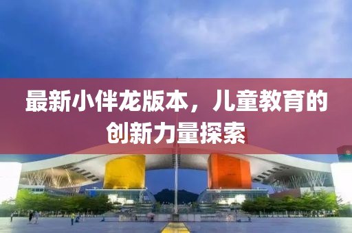 最新小伴龙版本，儿童教育的创新力量探索