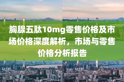 胸腺五肽10mg零售价格及市场价格深度解析，市场与零售价格分析报告
