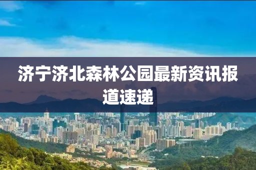 济宁济北森林公园最新资讯报道速递