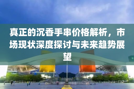 真正的沉香手串价格解析，市场现状深度探讨与未来趋势展望