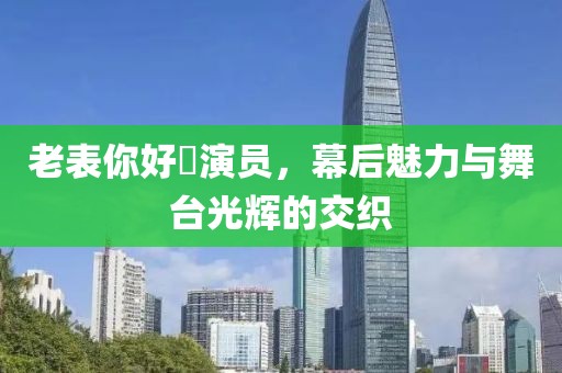 老表你好嘢演员，幕后魅力与舞台光辉的交织