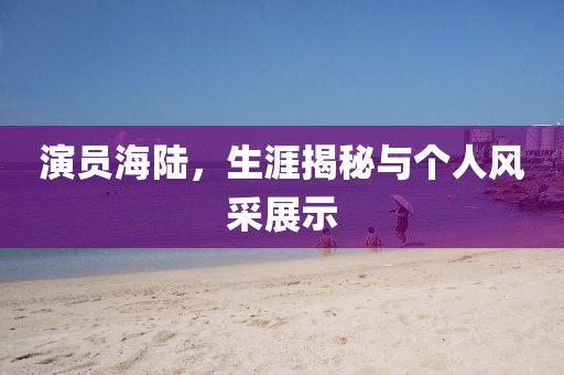演员海陆，生涯揭秘与个人风采展示